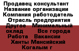 Продавец-консультант › Название организации ­ Компания-работодатель › Отрасль предприятия ­ Другое › Минимальный оклад ­ 1 - Все города Работа » Вакансии   . Ханты-Мансийский,Когалым г.